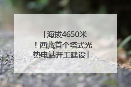海拔4650米！西藏首个塔式光热电站开工建设