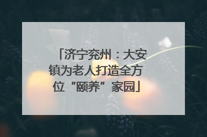 济宁兖州：大安镇为老人打造全方位“颐养”家园