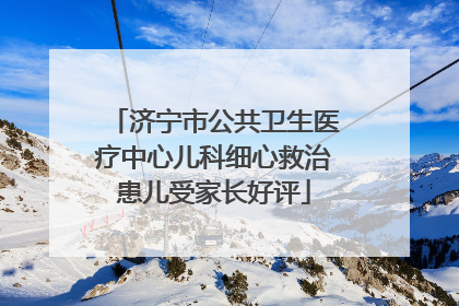 济宁市公共卫生医疗中心儿科细心救治患儿受家长好评
