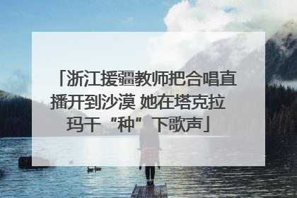 浙江援疆教师把合唱直播开到沙漠 她在塔克拉玛干“种”下歌声