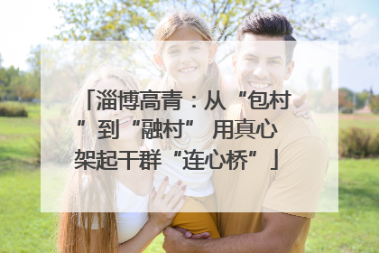 淄博高青：从“包村”到“融村” 用真心架起干群“连心桥”