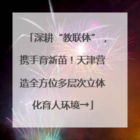 深耕“教联体”，携手育新苗！天津营造全方位多层次立体化育人环境→