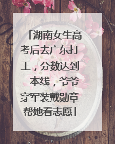 湖南女生高考后去广东打工，分数达到一本线，爷爷穿军装戴勋章帮她看志愿