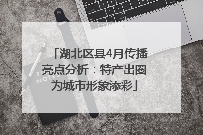 湖北区县4月传播亮点分析：特产出圈为城市形象添彩