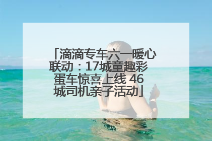 滴滴专车六一暖心联动：17城童趣彩蛋车惊喜上线 46城司机亲子活动
