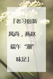 老习俗新风尚，燕赵端午“潮”味足