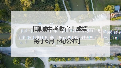 聊城中考收官！成绩将于6月下旬公布