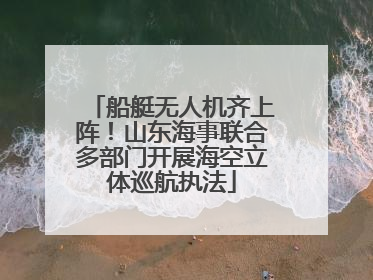 船艇无人机齐上阵！山东海事联合多部门开展海空立体巡航执法