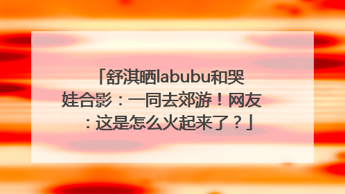 舒淇晒labubu和哭娃合影：一同去郊游！网友：这是怎么火起来了？