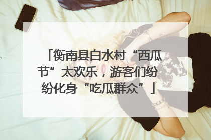 衡南县白水村“西瓜节”太欢乐，游客们纷纷化身“吃瓜群众”