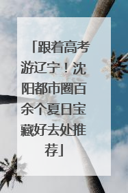 跟着高考游辽宁！沈阳都市圈百余个夏日宝藏好去处推荐