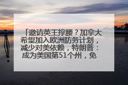 邀请英王撑腰？加拿大希望加入欧洲防务计划，减少对美依赖，特朗普：成为美国第51个州，免费用“金穹”