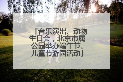 音乐演出、动物生日会，北京市属公园举办端午节、儿童节游园活动