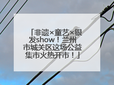 非遗×童艺×银发show！兰州市城关区这场公益集市火热开市！