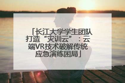长江大学学生团队打造“灾训云”：云端VR技术破解传统应急演练困局