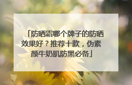 防晒霜哪个牌子的防晒效果好？推荐十款，伪素颜牛奶肌防黑必备