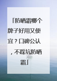 防晒霜哪个牌子好用又便宜？口碑公认，不踩坑防晒霜