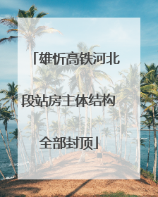 雄忻高铁河北段站房主体结构全部封顶