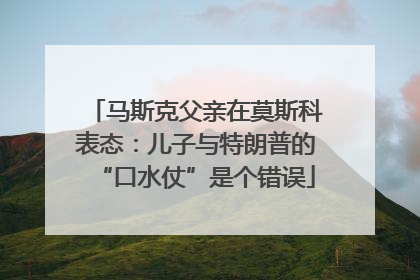 马斯克父亲在莫斯科表态：儿子与特朗普的“口水仗”是个错误