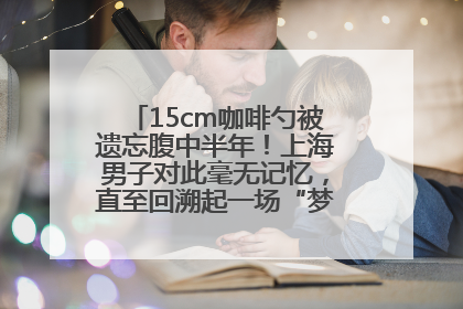 15cm咖啡勺被遗忘腹中半年！上海男子对此毫无记忆，直至回溯起一场“梦境”般的经历