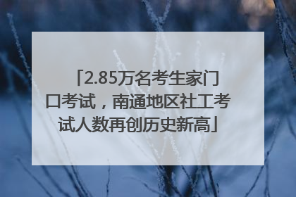 2.85万名考生家门口考试，南通地区社工考试人数再创历史新高