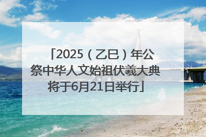 2025（乙巳）年公祭中华人文始祖伏羲大典将于6月21日举行