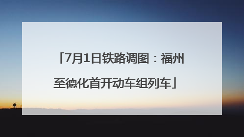 7月1日铁路调图：福州至德化首开动车组列车