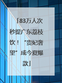 83万人次秒提广东荔枝饮！“贵妃奢望”成今夏爆款